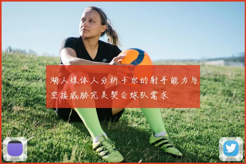 湖人媒体人分析卡尔的射手能力与空接威胁完美契合球队需求