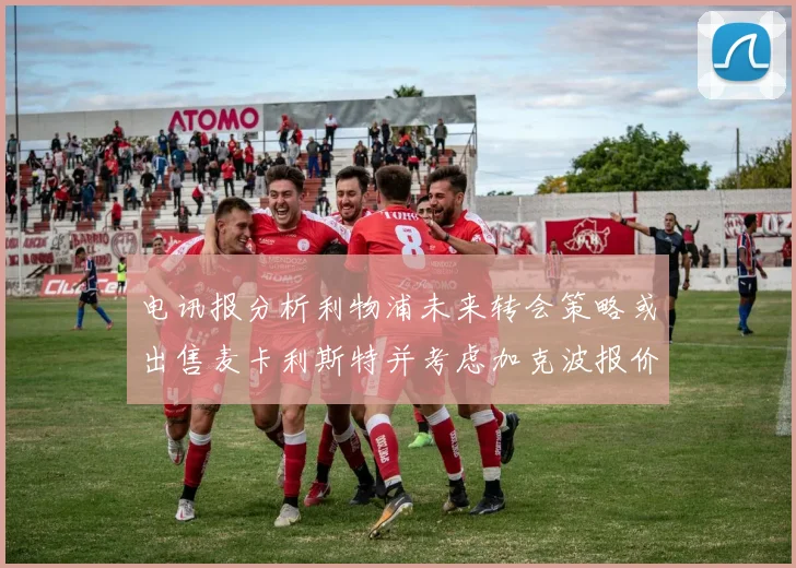 电讯报分析利物浦未来转会策略或出售麦卡利斯特并考虑加克波报价