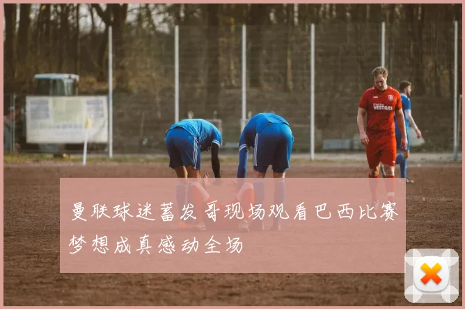 曼联球迷蓄发哥现场观看巴西比赛梦想成真感动全场