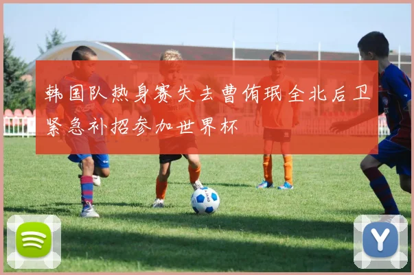 韩国队热身赛失去曹侑珉全北后卫紧急补招参加世界杯