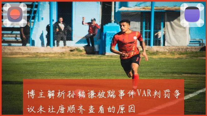 博主解析孙铭谦被踹事件VAR判罚争议未让唐顺齐查看的原因