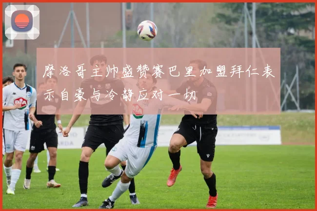 摩洛哥主帅盛赞赛巴里加盟拜仁表示自豪与冷静应对一切