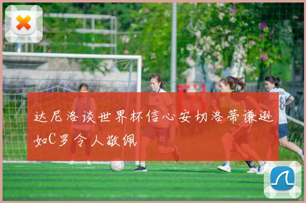 达尼洛谈世界杯信心安切洛蒂谦逊如C罗令人敬佩