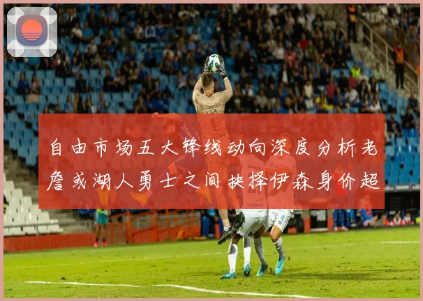 自由市场五大锋线动向深度分析老詹或湖人勇士之间抉择伊森身价超2000万