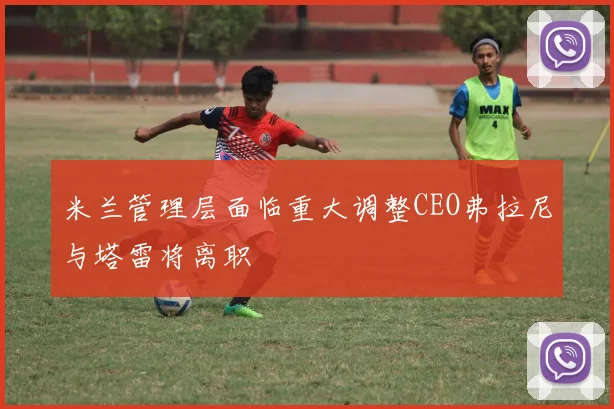 米兰管理层面临重大调整CEO弗拉尼与塔雷将离职