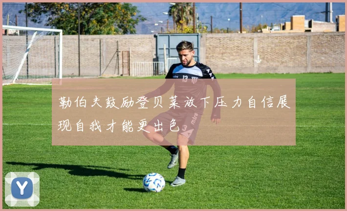 勒伯夫鼓励登贝莱放下压力自信展现自我才能更出色