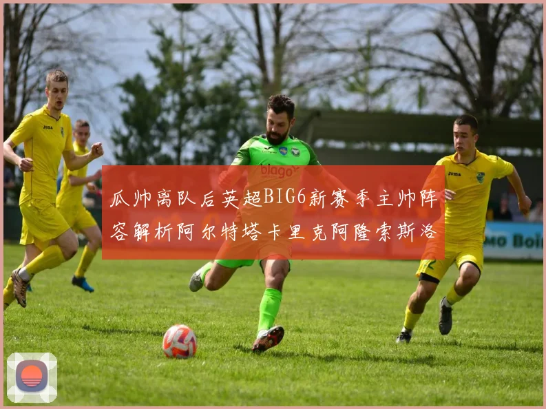 瓜帅离队后英超BIG6新赛季主帅阵容解析阿尔特塔卡里克阿隆索斯洛特的挑战与机遇
