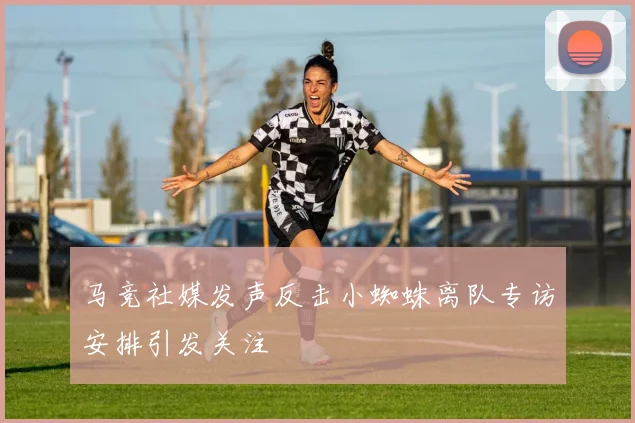 马竞社媒发声反击小蜘蛛离队专访安排引发关注