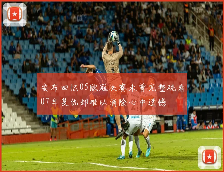 安布回忆05欧冠决赛未曾完整观看07年复仇却难以消除心中遗憾