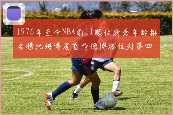 1976年至今NBA前11顺位新秀年龄排名穆托姆博居首伦德博格位列第四