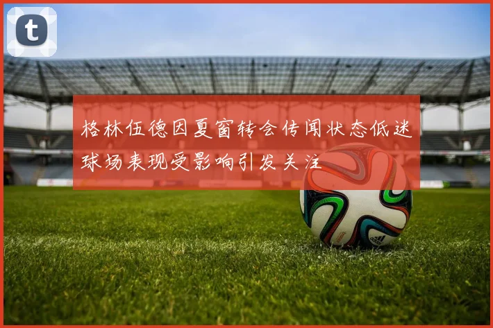 格林伍德因夏窗转会传闻状态低迷球场表现受影响引发关注