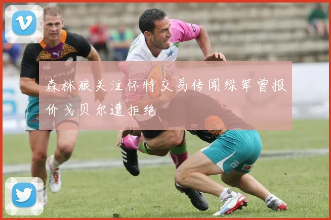 森林狼关注怀特交易传闻绿军曾报价戈贝尔遭拒绝