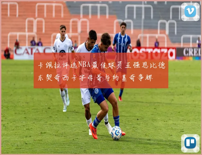 卡佩拉评选NBA最佳球员五强恩比德东契奇西卡字母哥与约基奇争辉