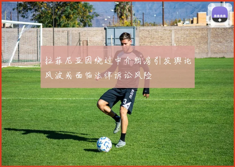 拉菲尼亚因绕过中介购房引发舆论风波或面临法律诉讼风险