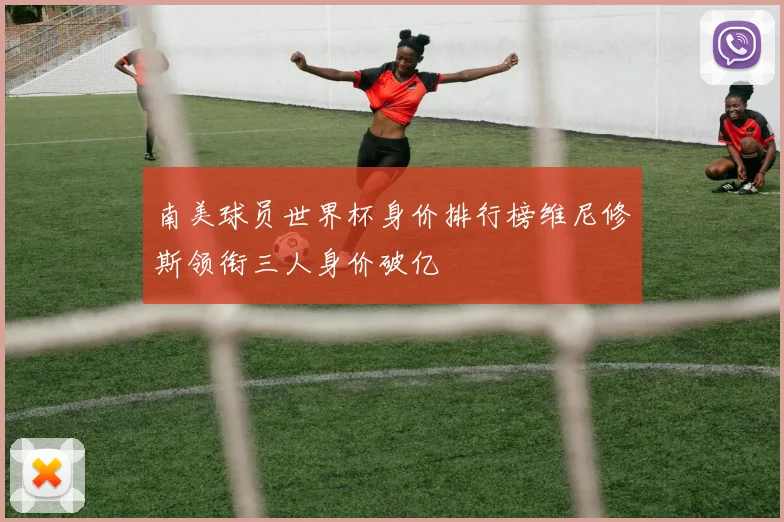 南美球员世界杯身价排行榜维尼修斯领衔三人身价破亿
