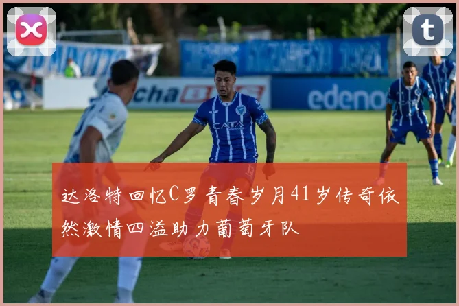 达洛特回忆C罗青春岁月41岁传奇依然激情四溢助力葡萄牙队