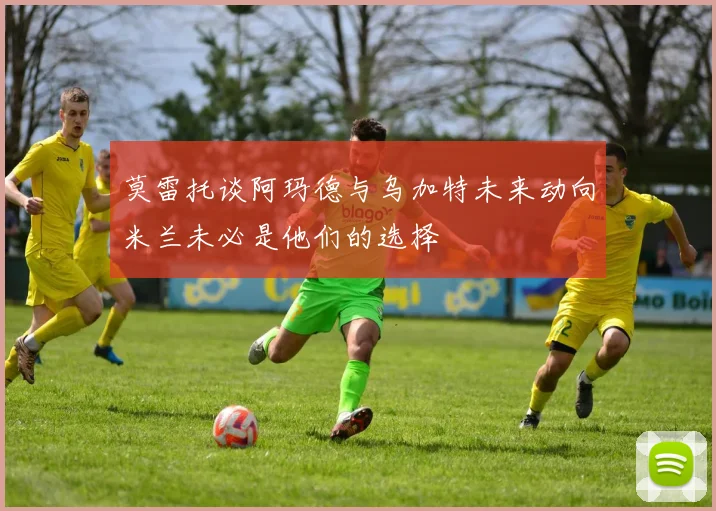 莫雷托谈阿玛德与乌加特未来动向米兰未必是他们的选择